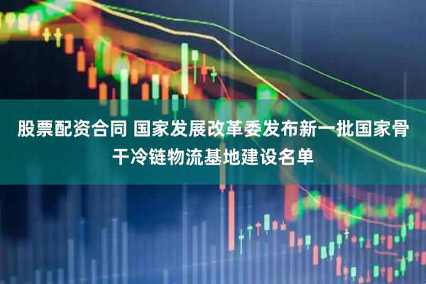 股票配资合同 国家发展改革委发布新一批国家骨干冷链物流基地建设名单