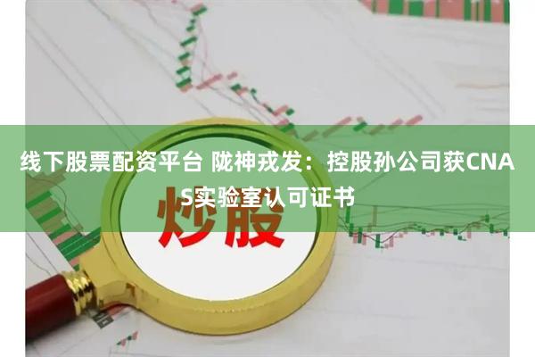 线下股票配资平台 陇神戎发：控股孙公司获CNAS实验室认可证书