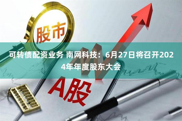可转债配资业务 南网科技：6月27日将召开2024年年度股东大会