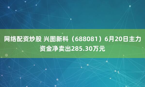 网络配资炒股 兴图新科（688081）6月20日主力资金净卖出285.30万元