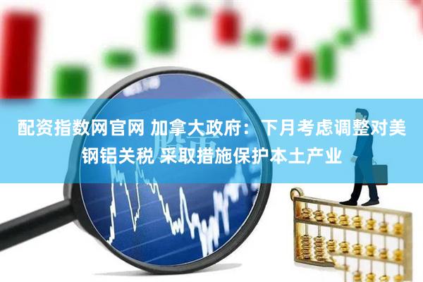 配资指数网官网 加拿大政府：下月考虑调整对美钢铝关税 采取措施保护本土产业