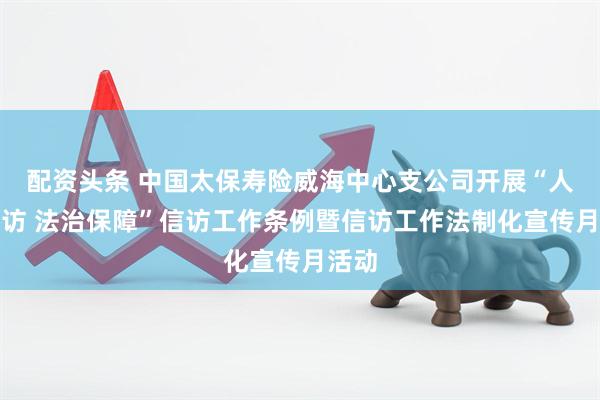 配资头条 中国太保寿险威海中心支公司开展“人民信访 法治保障”信访工作条例暨信访工作法制化宣传月活动