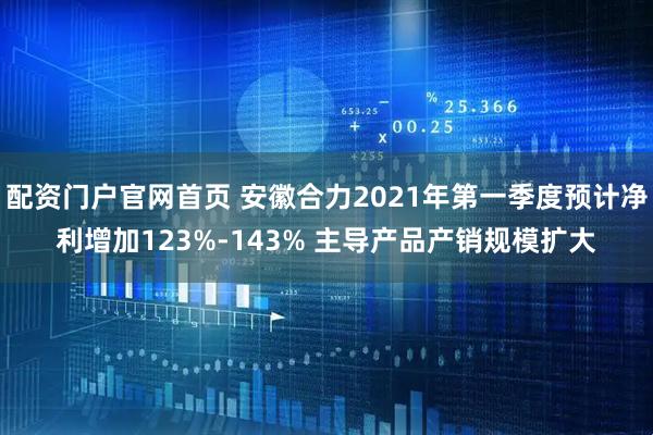 配资门户官网首页 安徽合力2021年第一季度预计净利增加123%-143% 主导产品产销规模扩大