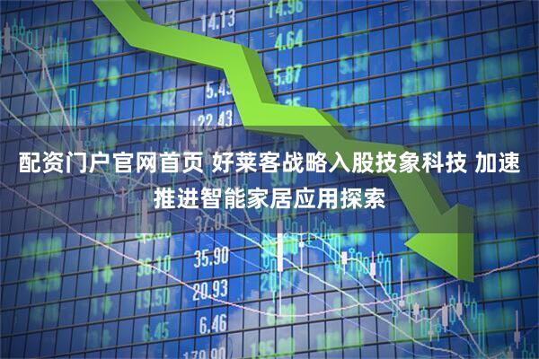 配资门户官网首页 好莱客战略入股技象科技 加速推进智能家居应用探索