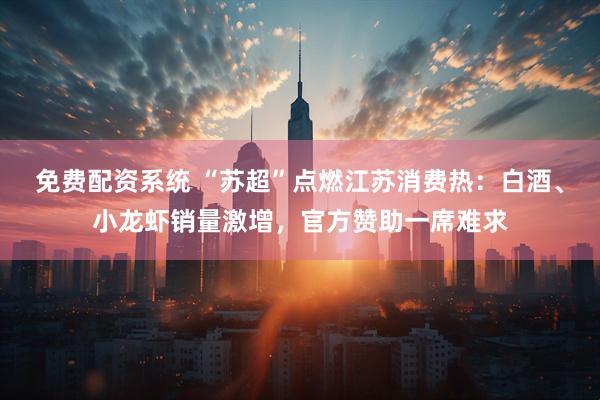 免费配资系统 “苏超”点燃江苏消费热：白酒、小龙虾销量激增，官方赞助一席难求