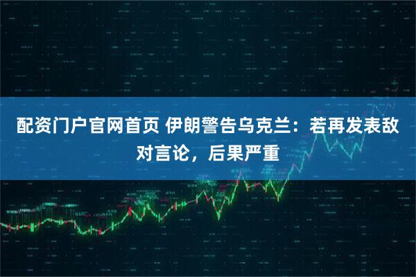 配资门户官网首页 伊朗警告乌克兰：若再发表敌对言论，后果严重