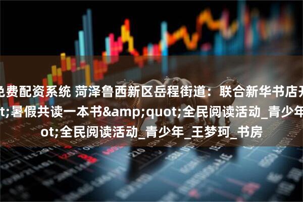 免费配资系统 菏泽鲁西新区岳程街道：联合新华书店开展&quot;暑假共读一本书&quot;全民阅读活动_青少年_王梦珂_书房