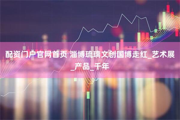 配资门户官网首页 淄博琉璃文创国博走红_艺术展_产品_千年