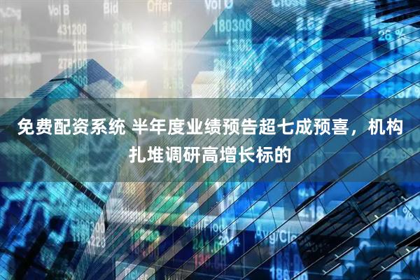免费配资系统 半年度业绩预告超七成预喜，机构扎堆调研高增长标的