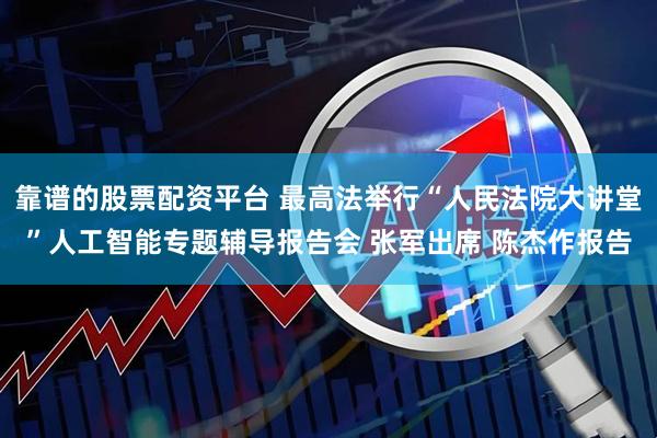 靠谱的股票配资平台 最高法举行“人民法院大讲堂”人工智能专题辅导报告会 张军出席 陈杰作报告