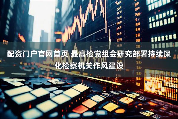配资门户官网首页 最高检党组会研究部署持续深化检察机关作风建设
