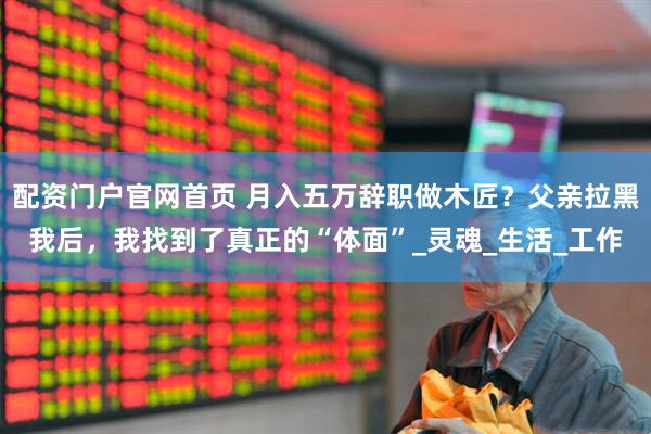 配资门户官网首页 月入五万辞职做木匠？父亲拉黑我后，我找到了真正的“体面”_灵魂_生活_工作