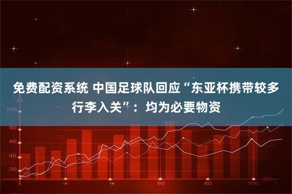 免费配资系统 中国足球队回应“东亚杯携带较多行李入关”：均为必要物资