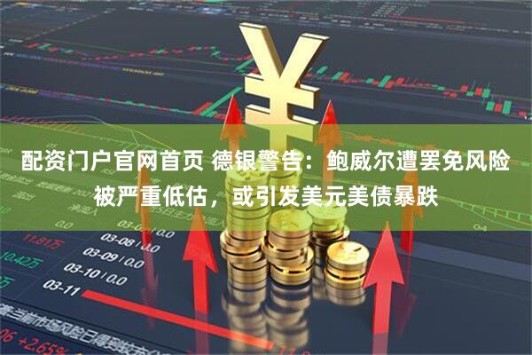 配资门户官网首页 德银警告：鲍威尔遭罢免风险被严重低估，或引发美元美债暴跌