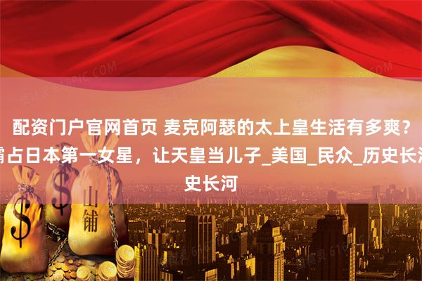 配资门户官网首页 麦克阿瑟的太上皇生活有多爽？霸占日本第一女星，让天皇当儿子_美国_民众_历史长河