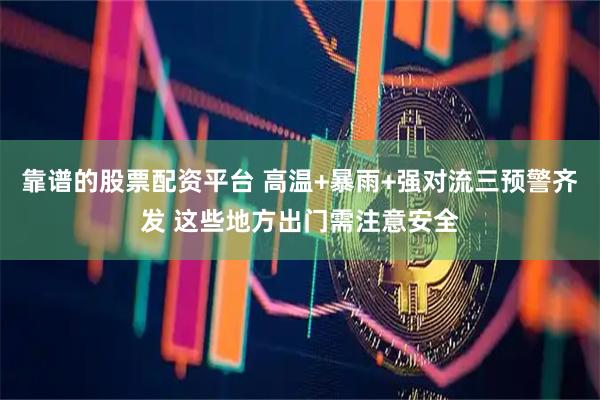 靠谱的股票配资平台 高温+暴雨+强对流三预警齐发 这些地方出门需注意安全