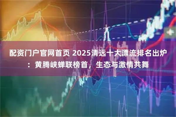 配资门户官网首页 2025清远十大漂流排名出炉:黄腾峡蝉联榜首,生态与激情共舞