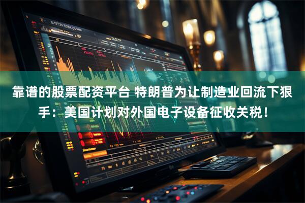 靠谱的股票配资平台 特朗普为让制造业回流下狠手：美国计划对外国电子设备征收关税！