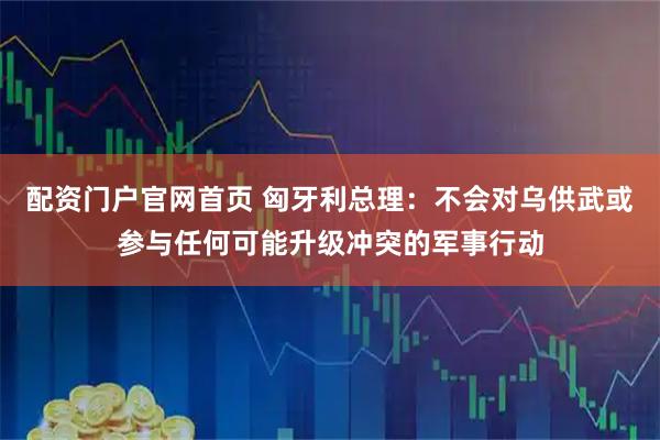 配资门户官网首页 匈牙利总理：不会对乌供武或参与任何可能升级冲突的军事行动