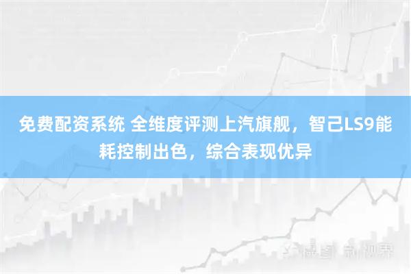 免费配资系统 全维度评测上汽旗舰，智己LS9能耗控制出色，综合表现优异