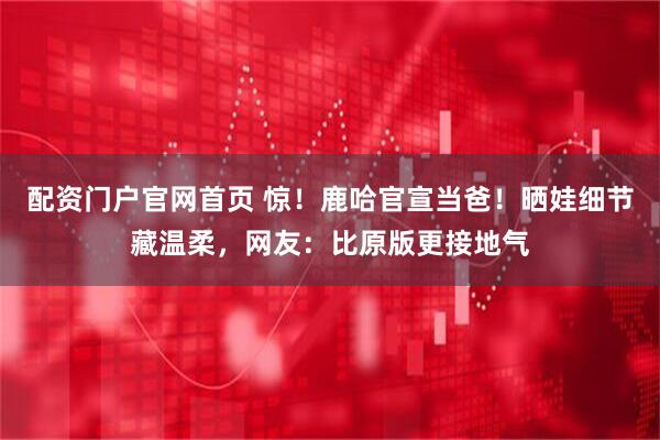 配资门户官网首页 惊！鹿哈官宣当爸！晒娃细节藏温柔，网友：比原版更接地气