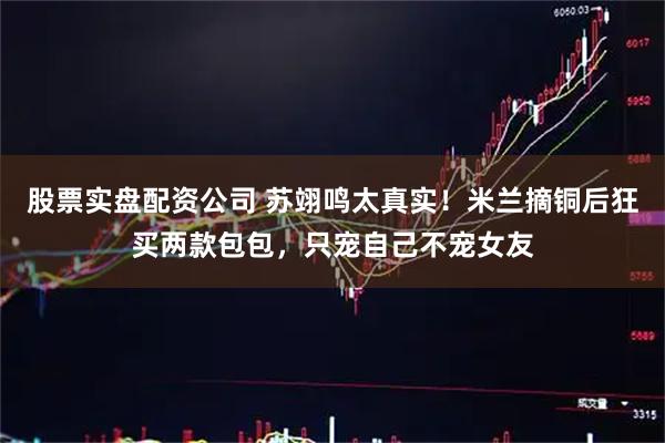 股票实盘配资公司 苏翊鸣太真实！米兰摘铜后狂买两款包包，只宠自己不宠女友