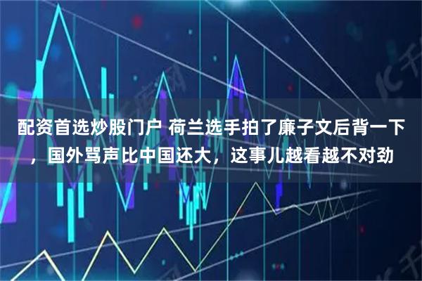 配资首选炒股门户 荷兰选手拍了廉子文后背一下，国外骂声比中国还大，这事儿越看越不对劲