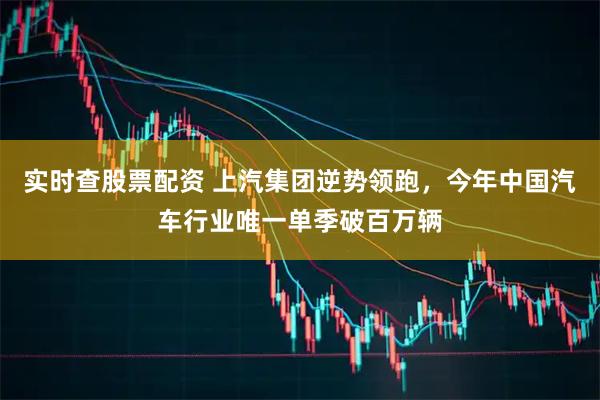 实时查股票配资 上汽集团逆势领跑,今年中国汽车行业唯一单季破百万辆
