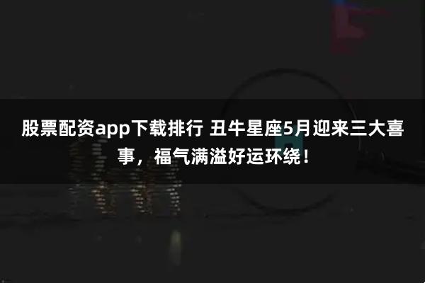 股票配资app下载排行 丑牛星座5月迎来三大喜事，福气满溢好运环绕！