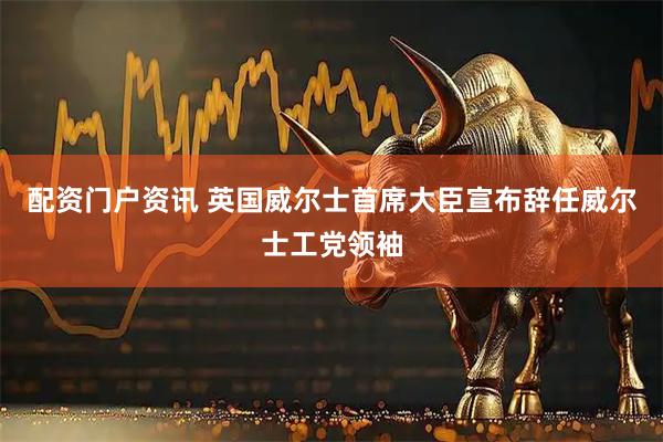 配资门户资讯 英国威尔士首席大臣宣布辞任威尔士工党领袖