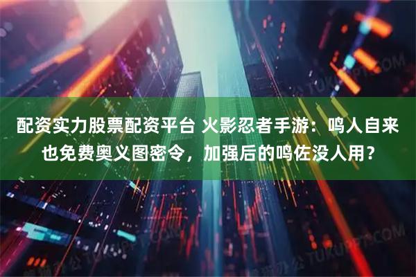 配资实力股票配资平台 火影忍者手游：鸣人自来也免费奥义图密令，加强后的鸣佐没人用？