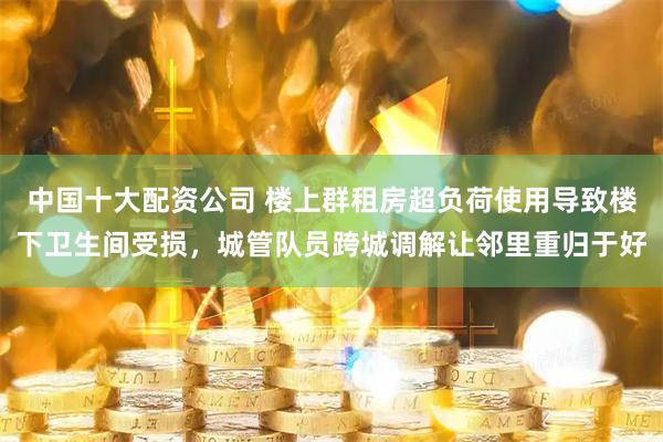中国十大配资公司 楼上群租房超负荷使用导致楼下卫生间受损，城管队员跨城调解让邻里重归于好