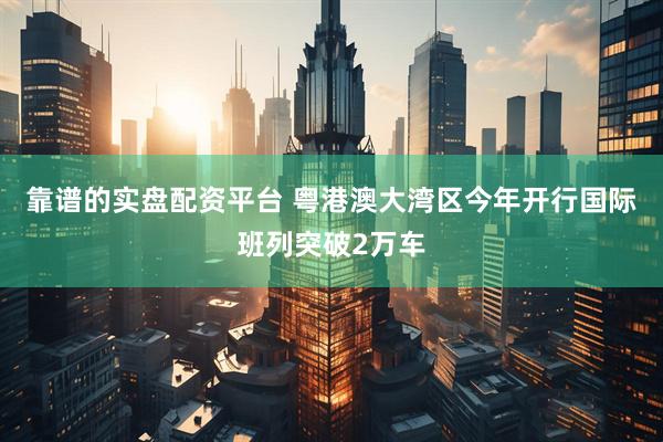 靠谱的实盘配资平台 粤港澳大湾区今年开行国际班列突破2万车