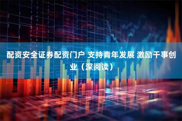 配资安全证券配资门户 支持青年发展 激励干事创业（深阅读）